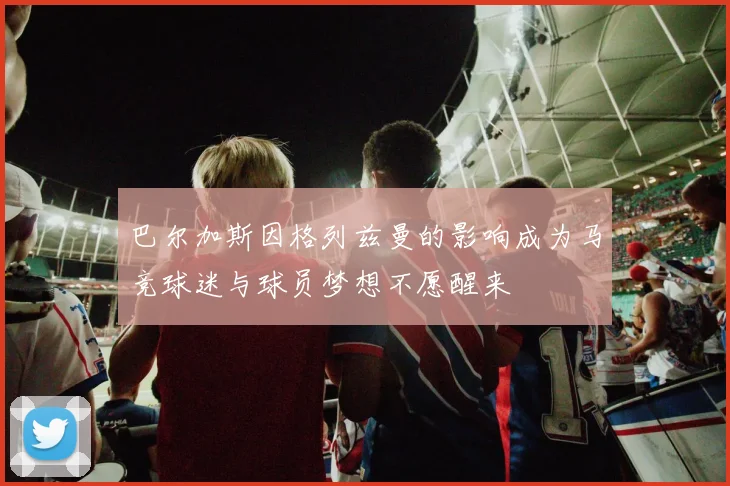 巴尔加斯因格列兹曼的影响成为马竞球迷与球员梦想不愿醒来