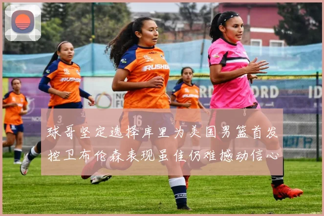 球哥坚定选择库里为美国男篮首发控卫布伦森表现虽佳仍难撼动信心