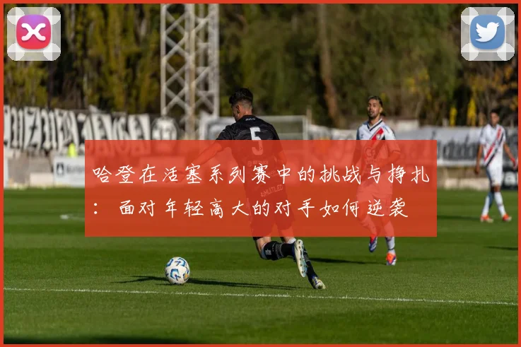 哈登在活塞系列赛中的挑战与挣扎：面对年轻高大的对手如何逆袭