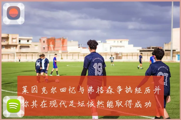莱因克尔回忆与弗格森争执经历并称其在现代足坛依然能取得成功