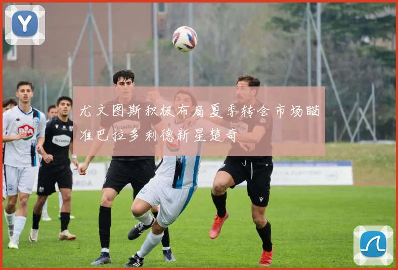 尤文图斯积极布局夏季转会市场瞄准巴拉多利德新星楚奇