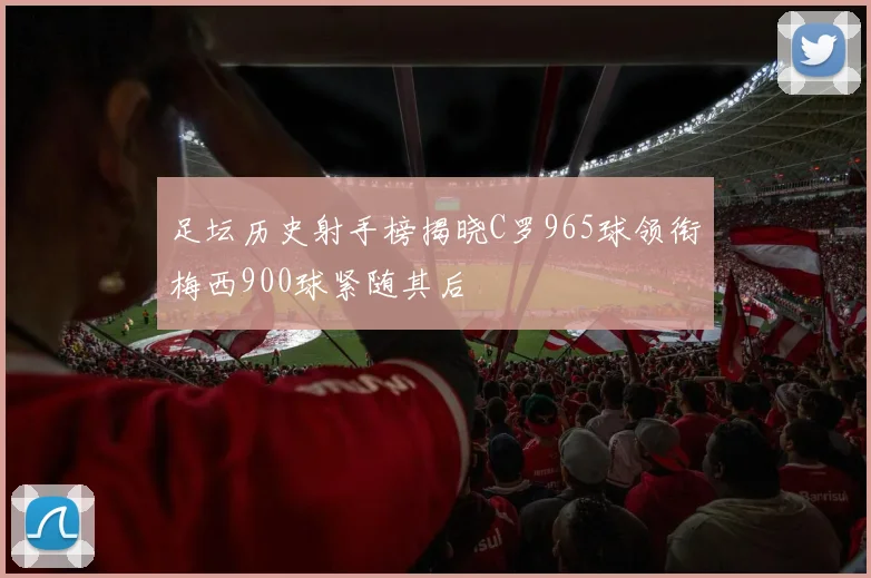 足坛历史射手榜揭晓C罗965球领衔梅西900球紧随其后