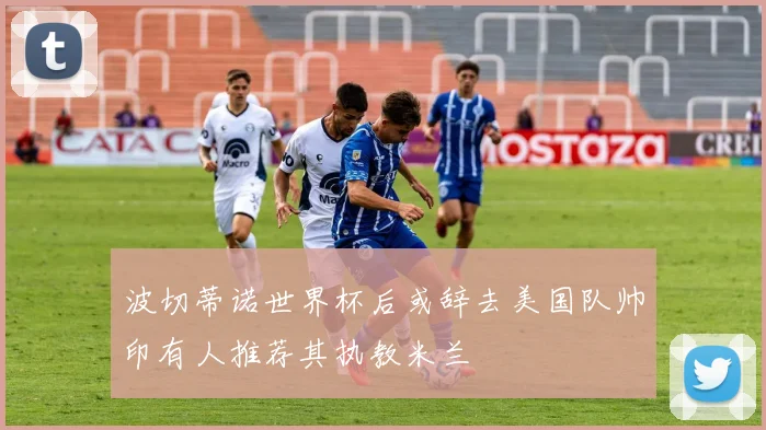 波切蒂诺世界杯后或辞去美国队帅印有人推荐其执教米兰