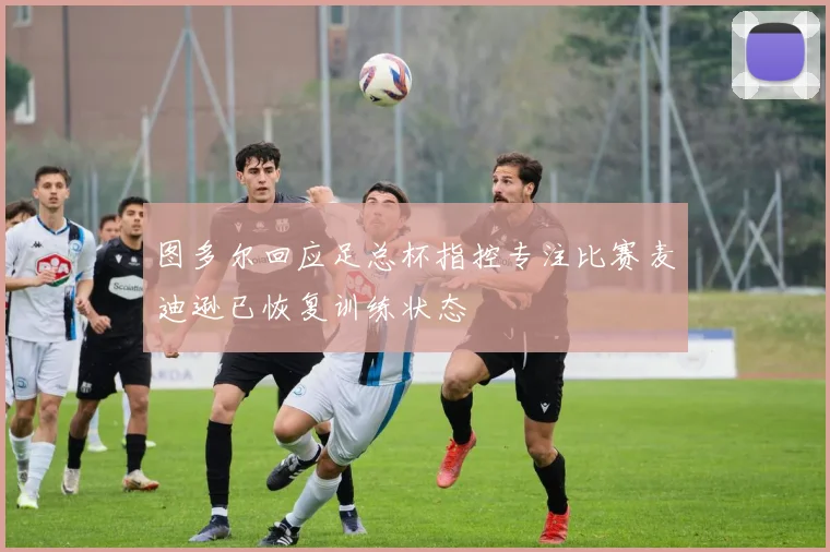 图多尔回应足总杯指控专注比赛麦迪逊已恢复训练状态