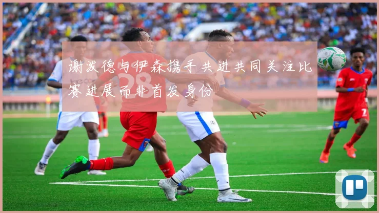 谢泼德与伊森携手共进共同关注比赛进展而非首发身份