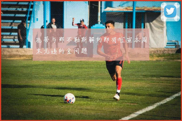 孔蒂与那不勒斯解约即将官宣本周末无违约金问题