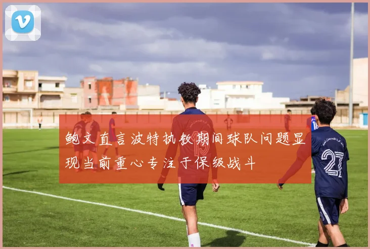 鲍文直言波特执教期间球队问题显现当前重心专注于保级战斗
