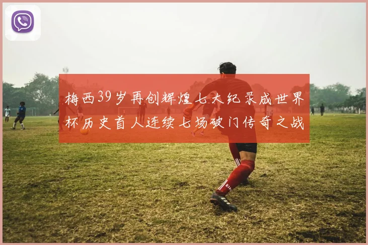 梅西39岁再创辉煌七大纪录成世界杯历史首人连续七场破门传奇之战