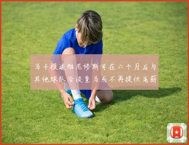 马卡报道维尼修斯可在六个月后与其他球队洽谈皇马或不再提供高薪合同