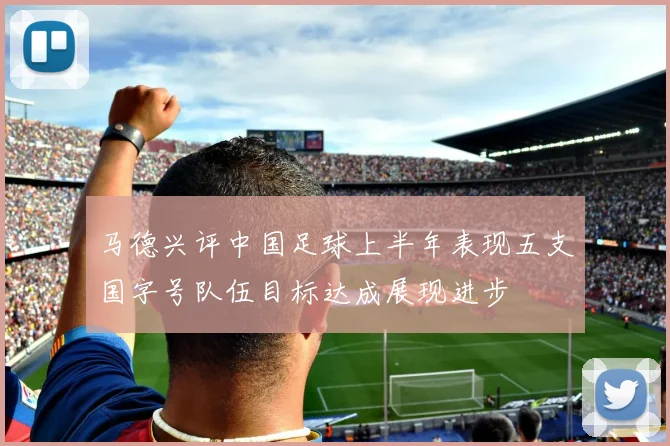 马德兴评中国足球上半年表现五支国字号队伍目标达成展现进步