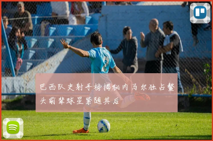 巴西队史射手榜揭秘内马尔独占鳌头前辈球星紧随其后