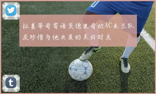 拉基蒂奇寄语莫德里奇的AC米兰队友珍惜与他共度的美好时光