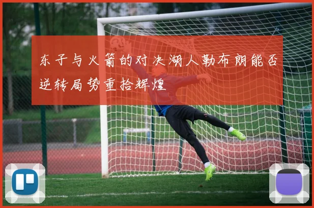 东子与火箭的对决湖人勒布朗能否逆转局势重拾辉煌