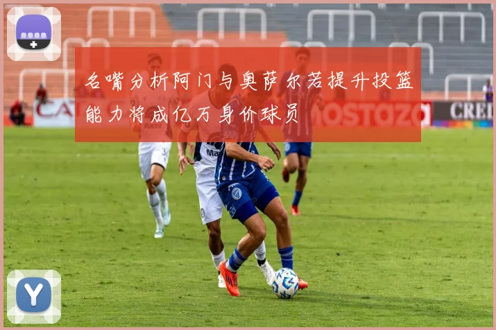 名嘴分析阿门与奥萨尔若提升投篮能力将成亿万身价球员