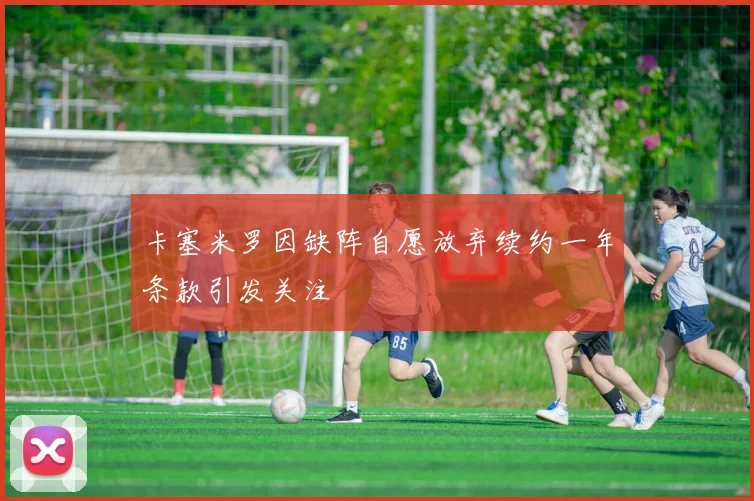卡塞米罗因缺阵自愿放弃续约一年条款引发关注