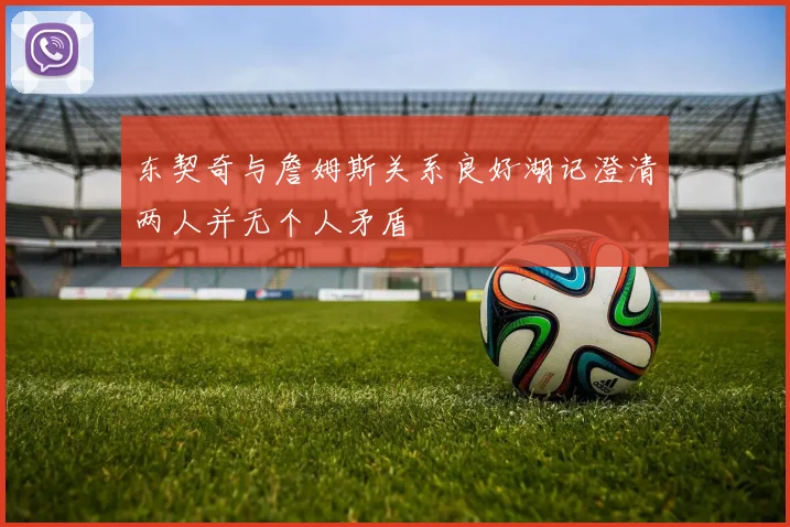 东契奇与詹姆斯关系良好湖记澄清两人并无个人矛盾